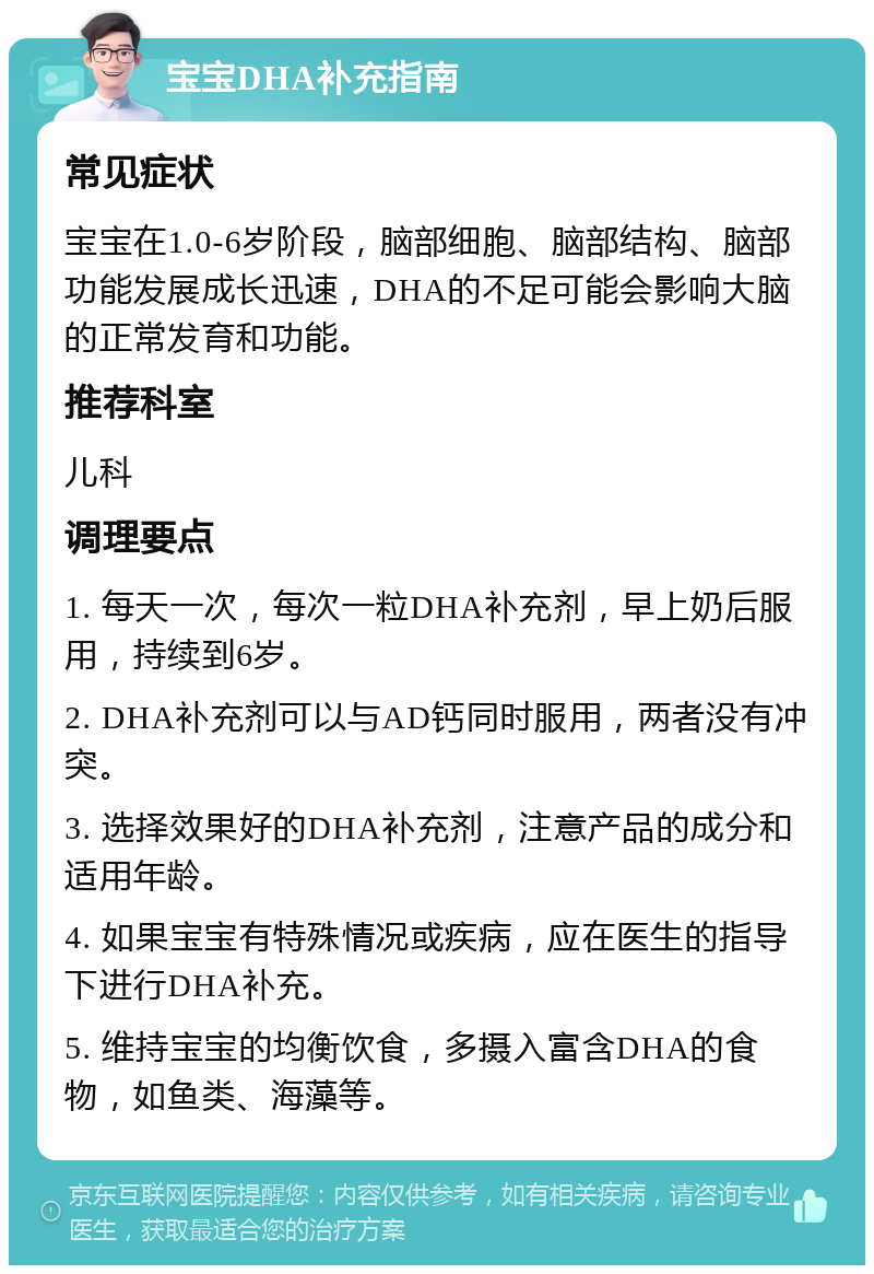 宝宝DHA补充指南 常见症状 宝宝在1.0-6岁阶段，脑部细胞、脑部结构、脑部功能发展成长迅速，DHA的不足可能会影响大脑的正常发育和功能。 推荐科室 儿科 调理要点 1. 每天一次，每次一粒DHA补充剂，早上奶后服用，持续到6岁。 2. DHA补充剂可以与AD钙同时服用，两者没有冲突。 3. 选择效果好的DHA补充剂，注意产品的成分和适用年龄。 4. 如果宝宝有特殊情况或疾病，应在医生的指导下进行DHA补充。 5. 维持宝宝的均衡饮食，多摄入富含DHA的食物，如鱼类、海藻等。