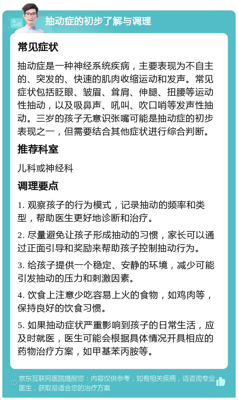 抽动症的初步了解与调理 常见症状 抽动症是一种神经系统疾病，主要表现为不自主的、突发的、快速的肌肉收缩运动和发声。常见症状包括眨眼、皱眉、耸肩、伸腿、扭腰等运动性抽动，以及吸鼻声、吼叫、吹口哨等发声性抽动。三岁的孩子无意识张嘴可能是抽动症的初步表现之一，但需要结合其他症状进行综合判断。 推荐科室 儿科或神经科 调理要点 1. 观察孩子的行为模式，记录抽动的频率和类型，帮助医生更好地诊断和治疗。 2. 尽量避免让孩子形成抽动的习惯，家长可以通过正面引导和奖励来帮助孩子控制抽动行为。 3. 给孩子提供一个稳定、安静的环境，减少可能引发抽动的压力和刺激因素。 4. 饮食上注意少吃容易上火的食物，如鸡肉等，保持良好的饮食习惯。 5. 如果抽动症状严重影响到孩子的日常生活，应及时就医，医生可能会根据具体情况开具相应的药物治疗方案，如甲基苯丙胺等。