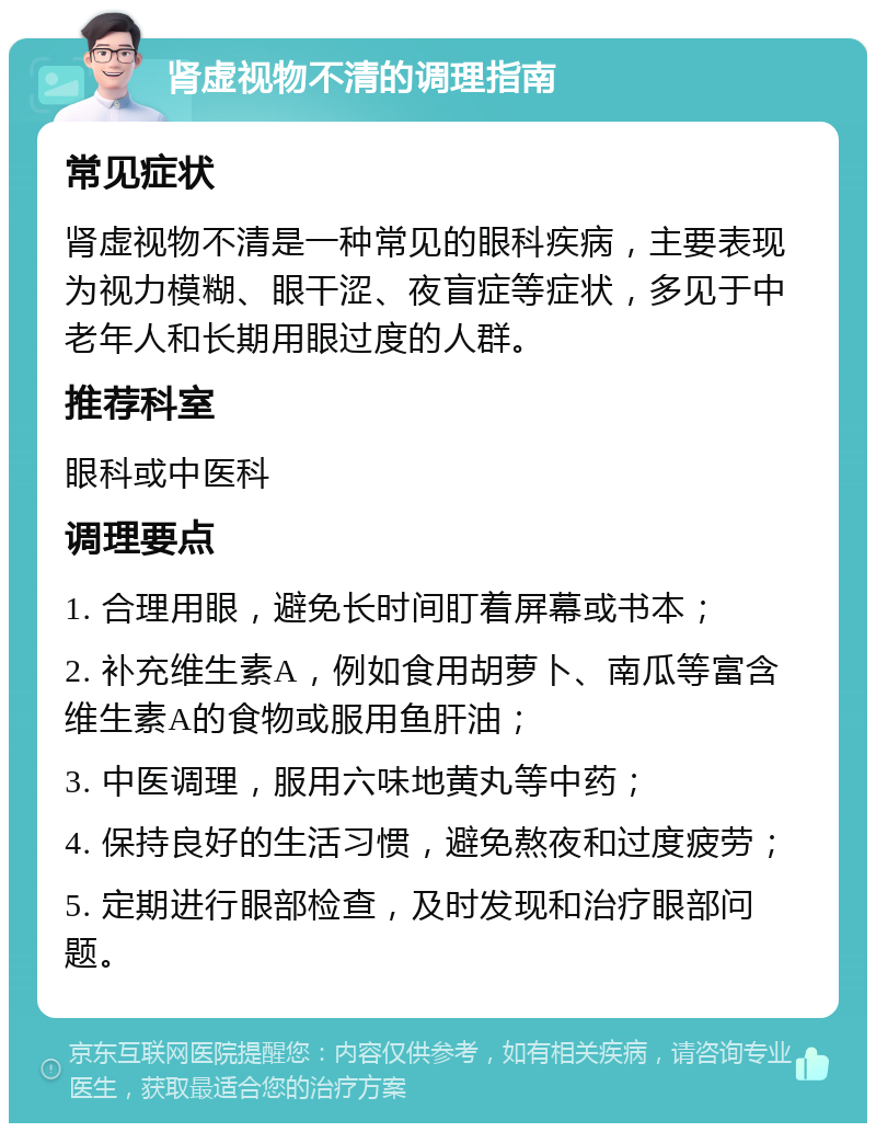 肾虚视物不清的调理指南 常见症状 肾虚视物不清是一种常见的眼科疾病，主要表现为视力模糊、眼干涩、夜盲症等症状，多见于中老年人和长期用眼过度的人群。 推荐科室 眼科或中医科 调理要点 1. 合理用眼，避免长时间盯着屏幕或书本； 2. 补充维生素A，例如食用胡萝卜、南瓜等富含维生素A的食物或服用鱼肝油； 3. 中医调理，服用六味地黄丸等中药； 4. 保持良好的生活习惯，避免熬夜和过度疲劳； 5. 定期进行眼部检查，及时发现和治疗眼部问题。