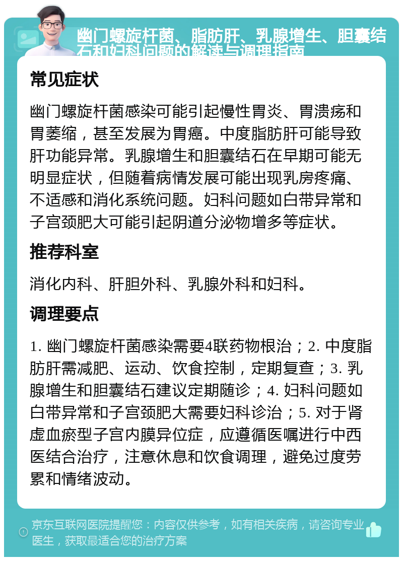 幽门螺旋杆菌、脂肪肝、乳腺增生、胆囊结石和妇科问题的解读与调理指南 常见症状 幽门螺旋杆菌感染可能引起慢性胃炎、胃溃疡和胃萎缩，甚至发展为胃癌。中度脂肪肝可能导致肝功能异常。乳腺增生和胆囊结石在早期可能无明显症状，但随着病情发展可能出现乳房疼痛、不适感和消化系统问题。妇科问题如白带异常和子宫颈肥大可能引起阴道分泌物增多等症状。 推荐科室 消化内科、肝胆外科、乳腺外科和妇科。 调理要点 1. 幽门螺旋杆菌感染需要4联药物根治；2. 中度脂肪肝需减肥、运动、饮食控制，定期复查；3. 乳腺增生和胆囊结石建议定期随诊；4. 妇科问题如白带异常和子宫颈肥大需要妇科诊治；5. 对于肾虚血瘀型子宫内膜异位症，应遵循医嘱进行中西医结合治疗，注意休息和饮食调理，避免过度劳累和情绪波动。