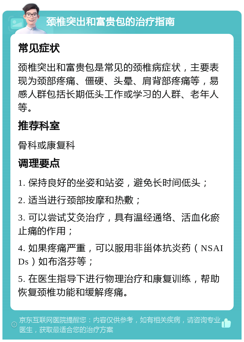 颈椎突出和富贵包的治疗指南 常见症状 颈椎突出和富贵包是常见的颈椎病症状，主要表现为颈部疼痛、僵硬、头晕、肩背部疼痛等，易感人群包括长期低头工作或学习的人群、老年人等。 推荐科室 骨科或康复科 调理要点 1. 保持良好的坐姿和站姿，避免长时间低头； 2. 适当进行颈部按摩和热敷； 3. 可以尝试艾灸治疗，具有温经通络、活血化瘀止痛的作用； 4. 如果疼痛严重，可以服用非甾体抗炎药（NSAIDs）如布洛芬等； 5. 在医生指导下进行物理治疗和康复训练，帮助恢复颈椎功能和缓解疼痛。