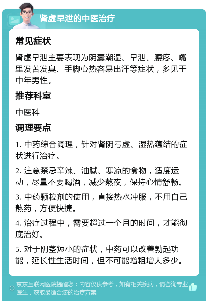 肾虚早泄的中医治疗 常见症状 肾虚早泄主要表现为阴囊潮湿、早泄、腰疼、嘴里发苦发臭、手脚心热容易出汗等症状，多见于中年男性。 推荐科室 中医科 调理要点 1. 中药综合调理，针对肾阴亏虚、湿热蕴结的症状进行治疗。 2. 注意禁忌辛辣、油腻、寒凉的食物，适度运动，尽量不要喝酒，减少熬夜，保持心情舒畅。 3. 中药颗粒剂的使用，直接热水冲服，不用自己熬药，方便快捷。 4. 治疗过程中，需要超过一个月的时间，才能彻底治好。 5. 对于阴茎短小的症状，中药可以改善勃起功能，延长性生活时间，但不可能增粗增大多少。