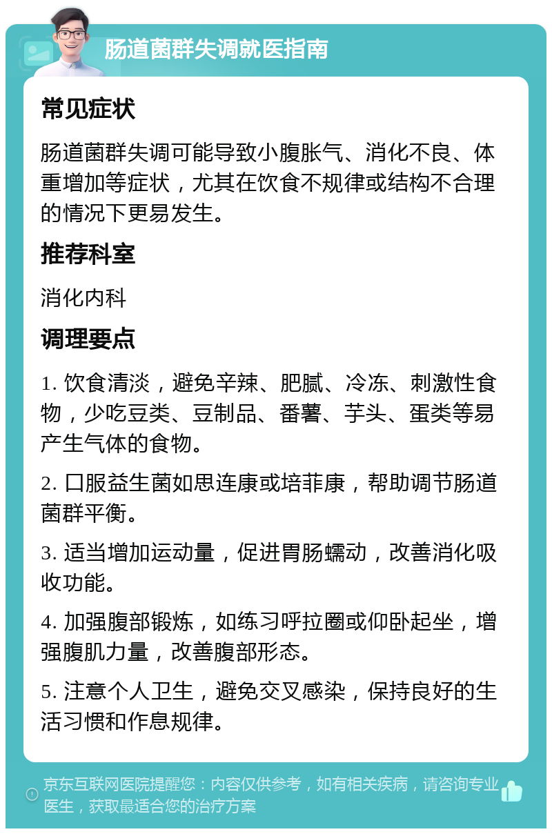 肠道菌群失调就医指南 常见症状 肠道菌群失调可能导致小腹胀气、消化不良、体重增加等症状，尤其在饮食不规律或结构不合理的情况下更易发生。 推荐科室 消化内科 调理要点 1. 饮食清淡，避免辛辣、肥腻、冷冻、刺激性食物，少吃豆类、豆制品、番薯、芋头、蛋类等易产生气体的食物。 2. 口服益生菌如思连康或培菲康，帮助调节肠道菌群平衡。 3. 适当增加运动量，促进胃肠蠕动，改善消化吸收功能。 4. 加强腹部锻炼，如练习呼拉圈或仰卧起坐，增强腹肌力量，改善腹部形态。 5. 注意个人卫生，避免交叉感染，保持良好的生活习惯和作息规律。