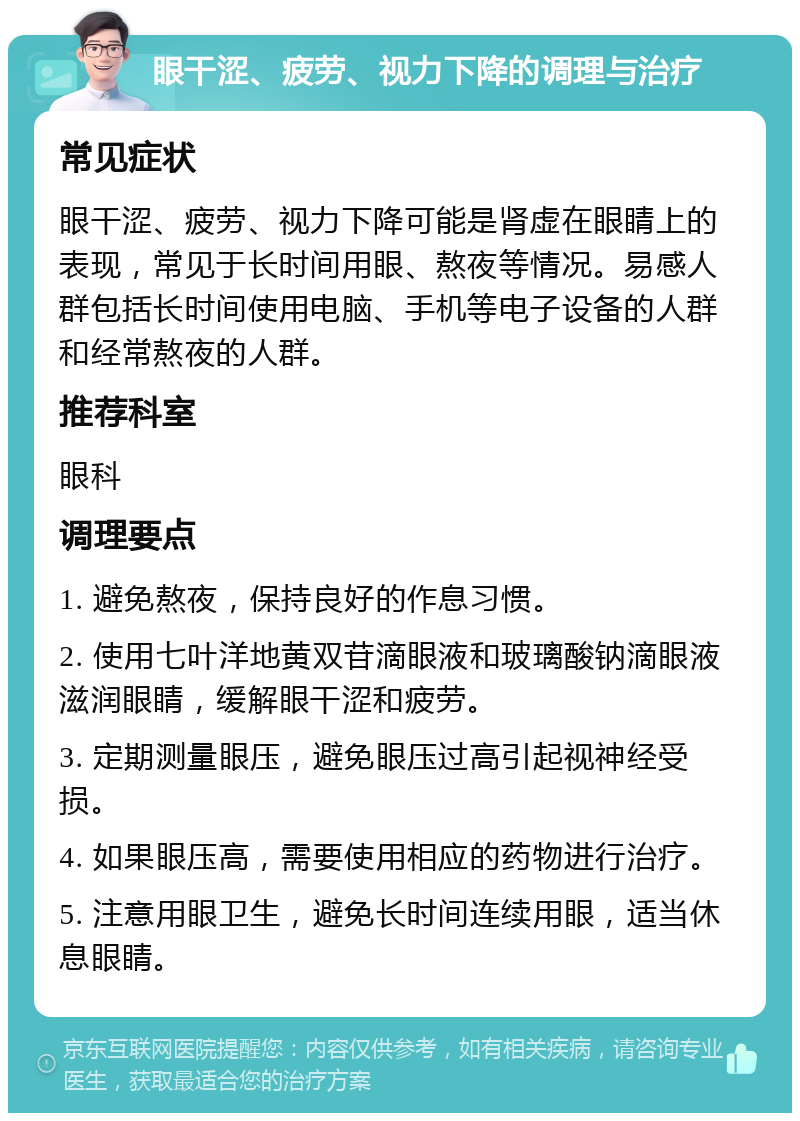 眼干涩、疲劳、视力下降的调理与治疗 常见症状 眼干涩、疲劳、视力下降可能是肾虚在眼睛上的表现，常见于长时间用眼、熬夜等情况。易感人群包括长时间使用电脑、手机等电子设备的人群和经常熬夜的人群。 推荐科室 眼科 调理要点 1. 避免熬夜，保持良好的作息习惯。 2. 使用七叶洋地黄双苷滴眼液和玻璃酸钠滴眼液滋润眼睛，缓解眼干涩和疲劳。 3. 定期测量眼压，避免眼压过高引起视神经受损。 4. 如果眼压高，需要使用相应的药物进行治疗。 5. 注意用眼卫生，避免长时间连续用眼，适当休息眼睛。