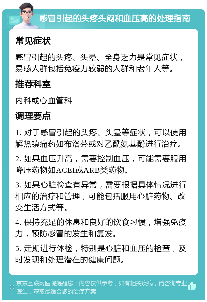 感冒引起的头疼头闷和血压高的处理指南 常见症状 感冒引起的头疼、头晕、全身乏力是常见症状，易感人群包括免疫力较弱的人群和老年人等。 推荐科室 内科或心血管科 调理要点 1. 对于感冒引起的头疼、头晕等症状，可以使用解热镇痛药如布洛芬或对乙酰氨基酚进行治疗。 2. 如果血压升高，需要控制血压，可能需要服用降压药物如ACEI或ARB类药物。 3. 如果心脏检查有异常，需要根据具体情况进行相应的治疗和管理，可能包括服用心脏药物、改变生活方式等。 4. 保持充足的休息和良好的饮食习惯，增强免疫力，预防感冒的发生和复发。 5. 定期进行体检，特别是心脏和血压的检查，及时发现和处理潜在的健康问题。