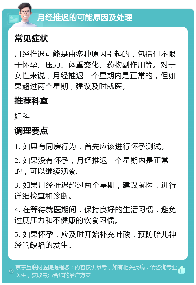 月经推迟的可能原因及处理 常见症状 月经推迟可能是由多种原因引起的，包括但不限于怀孕、压力、体重变化、药物副作用等。对于女性来说，月经推迟一个星期内是正常的，但如果超过两个星期，建议及时就医。 推荐科室 妇科 调理要点 1. 如果有同房行为，首先应该进行怀孕测试。 2. 如果没有怀孕，月经推迟一个星期内是正常的，可以继续观察。 3. 如果月经推迟超过两个星期，建议就医，进行详细检查和诊断。 4. 在等待就医期间，保持良好的生活习惯，避免过度压力和不健康的饮食习惯。 5. 如果怀孕，应及时开始补充叶酸，预防胎儿神经管缺陷的发生。