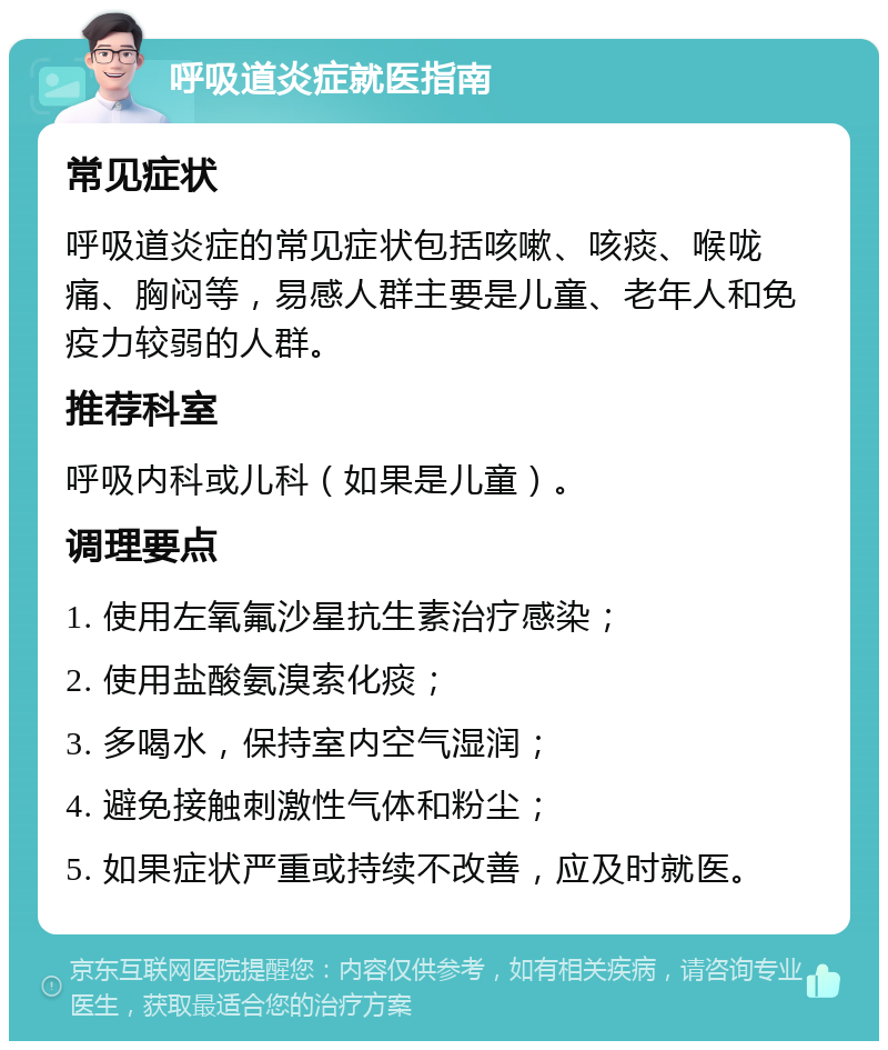 呼吸道炎症就医指南 常见症状 呼吸道炎症的常见症状包括咳嗽、咳痰、喉咙痛、胸闷等，易感人群主要是儿童、老年人和免疫力较弱的人群。 推荐科室 呼吸内科或儿科（如果是儿童）。 调理要点 1. 使用左氧氟沙星抗生素治疗感染； 2. 使用盐酸氨溴索化痰； 3. 多喝水，保持室内空气湿润； 4. 避免接触刺激性气体和粉尘； 5. 如果症状严重或持续不改善，应及时就医。