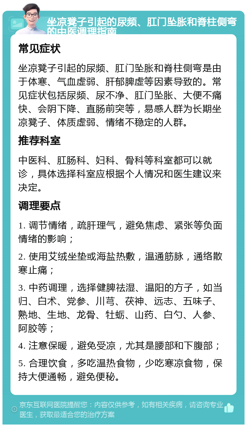 坐凉凳子引起的尿频、肛门坠胀和脊柱侧弯的中医调理指南 常见症状 坐凉凳子引起的尿频、肛门坠胀和脊柱侧弯是由于体寒、气血虚弱、肝郁脾虚等因素导致的。常见症状包括尿频、尿不净、肛门坠胀、大便不痛快、会阴下降、直肠前突等，易感人群为长期坐凉凳子、体质虚弱、情绪不稳定的人群。 推荐科室 中医科、肛肠科、妇科、骨科等科室都可以就诊，具体选择科室应根据个人情况和医生建议来决定。 调理要点 1. 调节情绪，疏肝理气，避免焦虑、紧张等负面情绪的影响； 2. 使用艾绒坐垫或海盐热敷，温通筋脉，通络散寒止痛； 3. 中药调理，选择健脾祛湿、温阳的方子，如当归、白术、党参、川芎、茯神、远志、五味子、熟地、生地、龙骨、牡蛎、山药、白勺、人参、阿胶等； 4. 注意保暖，避免受凉，尤其是腰部和下腹部； 5. 合理饮食，多吃温热食物，少吃寒凉食物，保持大便通畅，避免便秘。