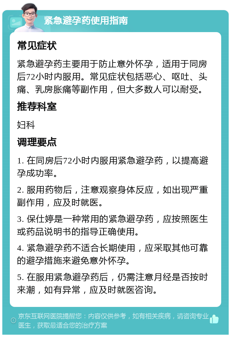 紧急避孕药使用指南 常见症状 紧急避孕药主要用于防止意外怀孕，适用于同房后72小时内服用。常见症状包括恶心、呕吐、头痛、乳房胀痛等副作用，但大多数人可以耐受。 推荐科室 妇科 调理要点 1. 在同房后72小时内服用紧急避孕药，以提高避孕成功率。 2. 服用药物后，注意观察身体反应，如出现严重副作用，应及时就医。 3. 保仕婷是一种常用的紧急避孕药，应按照医生或药品说明书的指导正确使用。 4. 紧急避孕药不适合长期使用，应采取其他可靠的避孕措施来避免意外怀孕。 5. 在服用紧急避孕药后，仍需注意月经是否按时来潮，如有异常，应及时就医咨询。