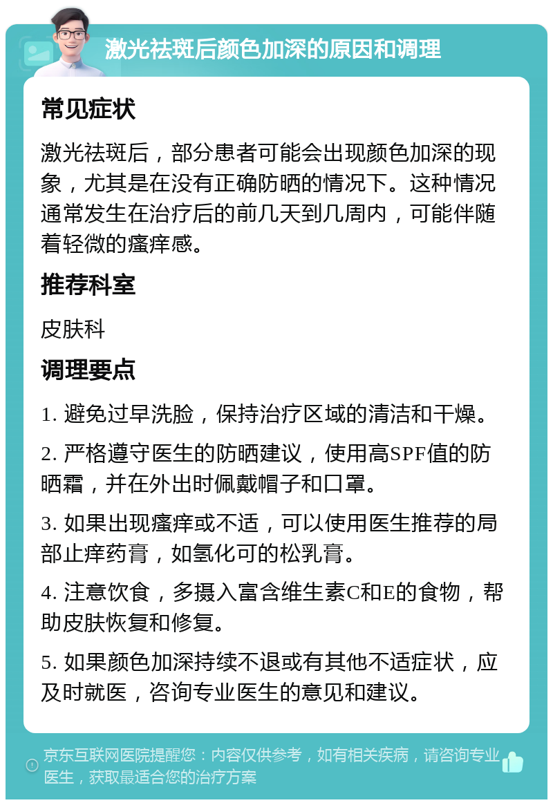 激光祛斑后颜色加深的原因和调理 常见症状 激光祛斑后，部分患者可能会出现颜色加深的现象，尤其是在没有正确防晒的情况下。这种情况通常发生在治疗后的前几天到几周内，可能伴随着轻微的瘙痒感。 推荐科室 皮肤科 调理要点 1. 避免过早洗脸，保持治疗区域的清洁和干燥。 2. 严格遵守医生的防晒建议，使用高SPF值的防晒霜，并在外出时佩戴帽子和口罩。 3. 如果出现瘙痒或不适，可以使用医生推荐的局部止痒药膏，如氢化可的松乳膏。 4. 注意饮食，多摄入富含维生素C和E的食物，帮助皮肤恢复和修复。 5. 如果颜色加深持续不退或有其他不适症状，应及时就医，咨询专业医生的意见和建议。