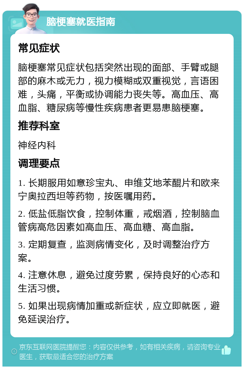 脑梗塞就医指南 常见症状 脑梗塞常见症状包括突然出现的面部、手臂或腿部的麻木或无力，视力模糊或双重视觉，言语困难，头痛，平衡或协调能力丧失等。高血压、高血脂、糖尿病等慢性疾病患者更易患脑梗塞。 推荐科室 神经内科 调理要点 1. 长期服用如意珍宝丸、申维艾地苯醌片和欧来宁奥拉西坦等药物，按医嘱用药。 2. 低盐低脂饮食，控制体重，戒烟酒，控制脑血管病高危因素如高血压、高血糖、高血脂。 3. 定期复查，监测病情变化，及时调整治疗方案。 4. 注意休息，避免过度劳累，保持良好的心态和生活习惯。 5. 如果出现病情加重或新症状，应立即就医，避免延误治疗。