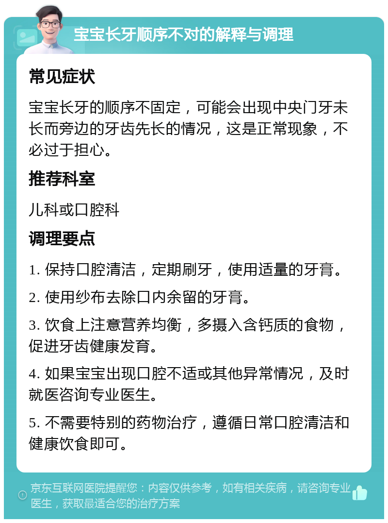 宝宝长牙顺序不对的解释与调理 常见症状 宝宝长牙的顺序不固定，可能会出现中央门牙未长而旁边的牙齿先长的情况，这是正常现象，不必过于担心。 推荐科室 儿科或口腔科 调理要点 1. 保持口腔清洁，定期刷牙，使用适量的牙膏。 2. 使用纱布去除口内余留的牙膏。 3. 饮食上注意营养均衡，多摄入含钙质的食物，促进牙齿健康发育。 4. 如果宝宝出现口腔不适或其他异常情况，及时就医咨询专业医生。 5. 不需要特别的药物治疗，遵循日常口腔清洁和健康饮食即可。