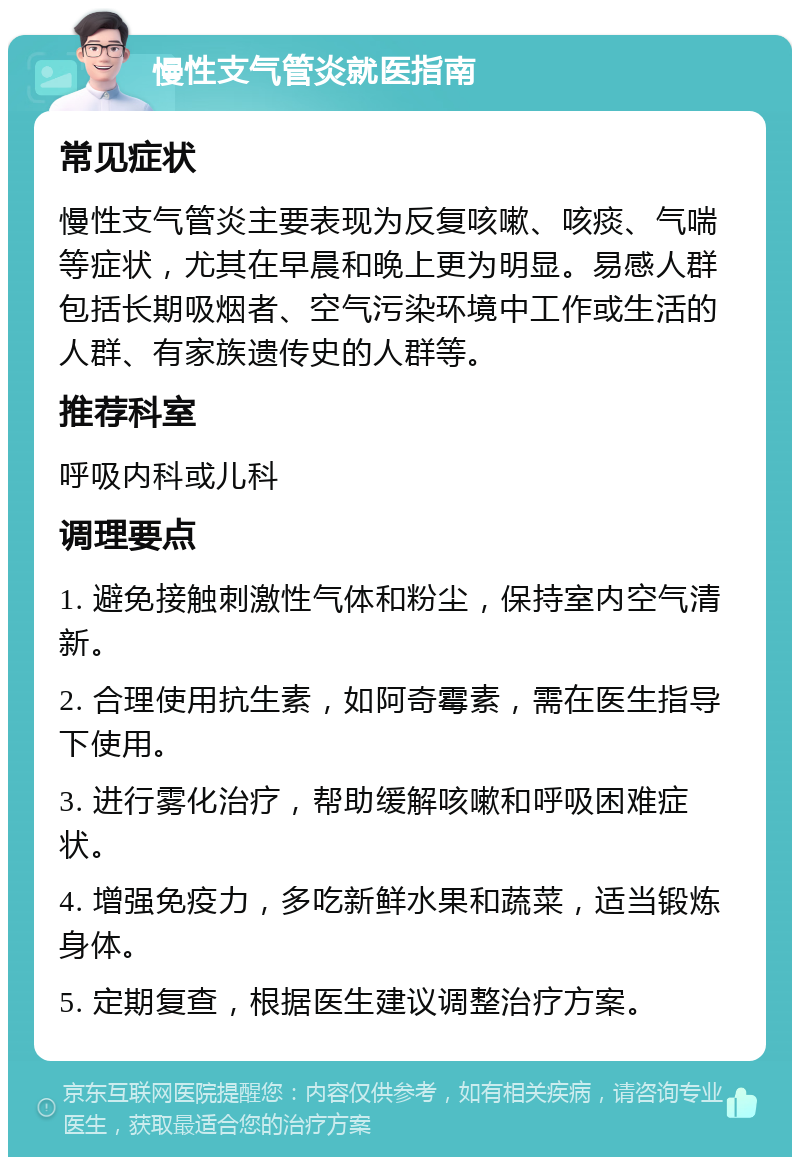 慢性支气管炎就医指南 常见症状 慢性支气管炎主要表现为反复咳嗽、咳痰、气喘等症状，尤其在早晨和晚上更为明显。易感人群包括长期吸烟者、空气污染环境中工作或生活的人群、有家族遗传史的人群等。 推荐科室 呼吸内科或儿科 调理要点 1. 避免接触刺激性气体和粉尘，保持室内空气清新。 2. 合理使用抗生素，如阿奇霉素，需在医生指导下使用。 3. 进行雾化治疗，帮助缓解咳嗽和呼吸困难症状。 4. 增强免疫力，多吃新鲜水果和蔬菜，适当锻炼身体。 5. 定期复查，根据医生建议调整治疗方案。