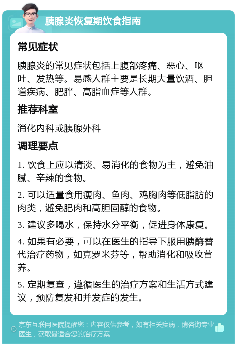 胰腺炎恢复期饮食指南 常见症状 胰腺炎的常见症状包括上腹部疼痛、恶心、呕吐、发热等。易感人群主要是长期大量饮酒、胆道疾病、肥胖、高脂血症等人群。 推荐科室 消化内科或胰腺外科 调理要点 1. 饮食上应以清淡、易消化的食物为主，避免油腻、辛辣的食物。 2. 可以适量食用瘦肉、鱼肉、鸡胸肉等低脂肪的肉类，避免肥肉和高胆固醇的食物。 3. 建议多喝水，保持水分平衡，促进身体康复。 4. 如果有必要，可以在医生的指导下服用胰酶替代治疗药物，如克罗米芬等，帮助消化和吸收营养。 5. 定期复查，遵循医生的治疗方案和生活方式建议，预防复发和并发症的发生。