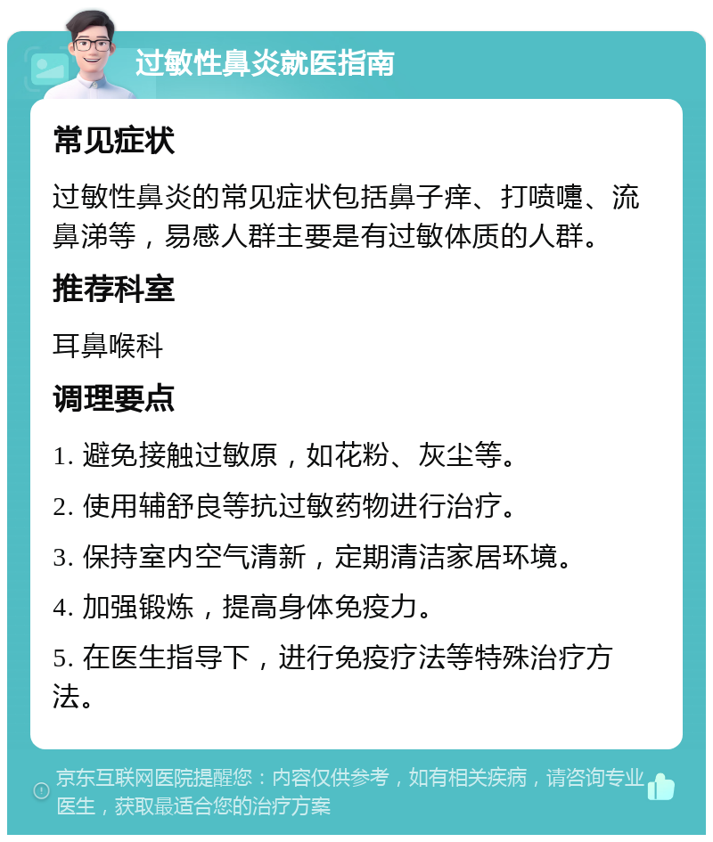 过敏性鼻炎就医指南 常见症状 过敏性鼻炎的常见症状包括鼻子痒、打喷嚏、流鼻涕等，易感人群主要是有过敏体质的人群。 推荐科室 耳鼻喉科 调理要点 1. 避免接触过敏原，如花粉、灰尘等。 2. 使用辅舒良等抗过敏药物进行治疗。 3. 保持室内空气清新，定期清洁家居环境。 4. 加强锻炼，提高身体免疫力。 5. 在医生指导下，进行免疫疗法等特殊治疗方法。