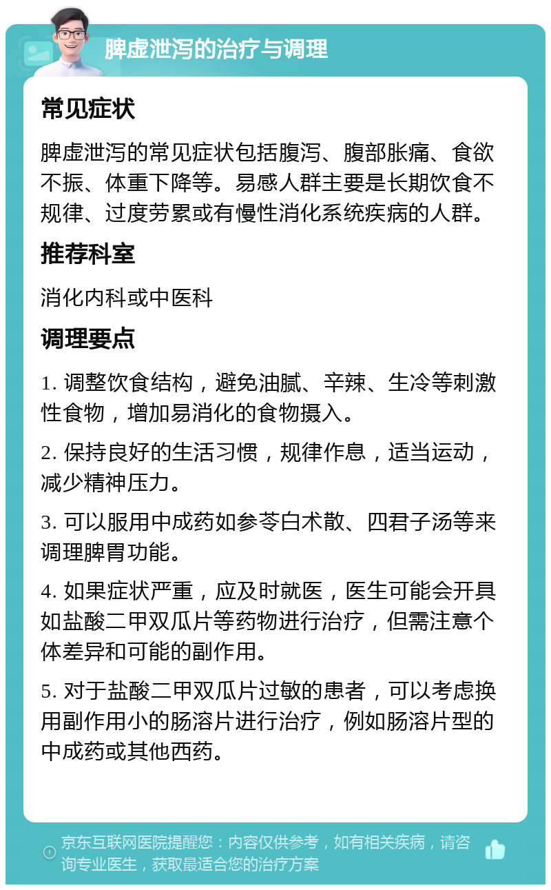 脾虚泄泻的治疗与调理 常见症状 脾虚泄泻的常见症状包括腹泻、腹部胀痛、食欲不振、体重下降等。易感人群主要是长期饮食不规律、过度劳累或有慢性消化系统疾病的人群。 推荐科室 消化内科或中医科 调理要点 1. 调整饮食结构，避免油腻、辛辣、生冷等刺激性食物，增加易消化的食物摄入。 2. 保持良好的生活习惯，规律作息，适当运动，减少精神压力。 3. 可以服用中成药如参苓白术散、四君子汤等来调理脾胃功能。 4. 如果症状严重，应及时就医，医生可能会开具如盐酸二甲双瓜片等药物进行治疗，但需注意个体差异和可能的副作用。 5. 对于盐酸二甲双瓜片过敏的患者，可以考虑换用副作用小的肠溶片进行治疗，例如肠溶片型的中成药或其他西药。