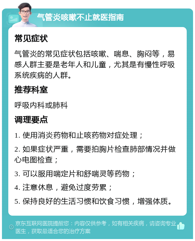 气管炎咳嗽不止就医指南 常见症状 气管炎的常见症状包括咳嗽、喘息、胸闷等，易感人群主要是老年人和儿童，尤其是有慢性呼吸系统疾病的人群。 推荐科室 呼吸内科或肺科 调理要点 1. 使用消炎药物和止咳药物对症处理； 2. 如果症状严重，需要拍胸片检查肺部情况并做心电图检查； 3. 可以服用喘定片和舒喘灵等药物； 4. 注意休息，避免过度劳累； 5. 保持良好的生活习惯和饮食习惯，增强体质。