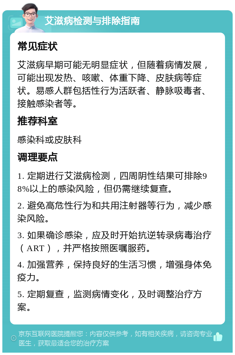 艾滋病检测与排除指南 常见症状 艾滋病早期可能无明显症状，但随着病情发展，可能出现发热、咳嗽、体重下降、皮肤病等症状。易感人群包括性行为活跃者、静脉吸毒者、接触感染者等。 推荐科室 感染科或皮肤科 调理要点 1. 定期进行艾滋病检测，四周阴性结果可排除98%以上的感染风险，但仍需继续复查。 2. 避免高危性行为和共用注射器等行为，减少感染风险。 3. 如果确诊感染，应及时开始抗逆转录病毒治疗（ART），并严格按照医嘱服药。 4. 加强营养，保持良好的生活习惯，增强身体免疫力。 5. 定期复查，监测病情变化，及时调整治疗方案。