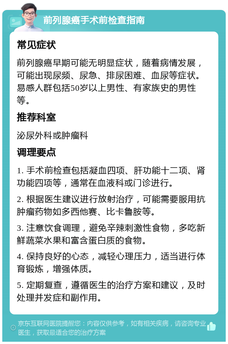 前列腺癌手术前检查指南 常见症状 前列腺癌早期可能无明显症状，随着病情发展，可能出现尿频、尿急、排尿困难、血尿等症状。易感人群包括50岁以上男性、有家族史的男性等。 推荐科室 泌尿外科或肿瘤科 调理要点 1. 手术前检查包括凝血四项、肝功能十二项、肾功能四项等，通常在血液科或门诊进行。 2. 根据医生建议进行放射治疗，可能需要服用抗肿瘤药物如多西他赛、比卡鲁胺等。 3. 注意饮食调理，避免辛辣刺激性食物，多吃新鲜蔬菜水果和富含蛋白质的食物。 4. 保持良好的心态，减轻心理压力，适当进行体育锻炼，增强体质。 5. 定期复查，遵循医生的治疗方案和建议，及时处理并发症和副作用。