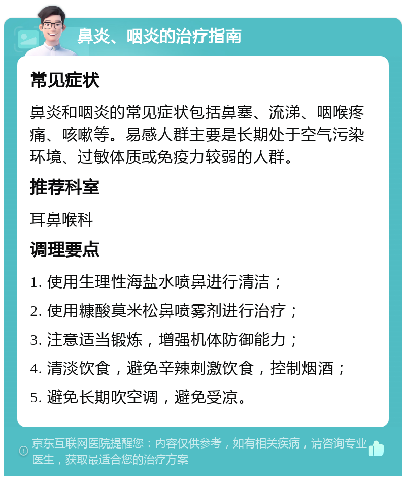 鼻炎、咽炎的治疗指南 常见症状 鼻炎和咽炎的常见症状包括鼻塞、流涕、咽喉疼痛、咳嗽等。易感人群主要是长期处于空气污染环境、过敏体质或免疫力较弱的人群。 推荐科室 耳鼻喉科 调理要点 1. 使用生理性海盐水喷鼻进行清洁； 2. 使用糠酸莫米松鼻喷雾剂进行治疗； 3. 注意适当锻炼，增强机体防御能力； 4. 清淡饮食，避免辛辣刺激饮食，控制烟酒； 5. 避免长期吹空调，避免受凉。