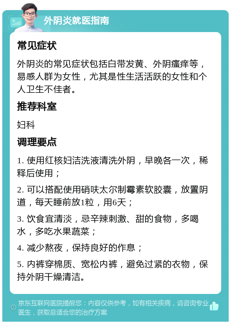 外阴炎就医指南 常见症状 外阴炎的常见症状包括白带发黄、外阴瘙痒等，易感人群为女性，尤其是性生活活跃的女性和个人卫生不佳者。 推荐科室 妇科 调理要点 1. 使用红核妇洁洗液清洗外阴，早晚各一次，稀释后使用； 2. 可以搭配使用硝呋太尔制霉素软胶囊，放置阴道，每天睡前放1粒，用6天； 3. 饮食宜清淡，忌辛辣刺激、甜的食物，多喝水，多吃水果蔬菜； 4. 减少熬夜，保持良好的作息； 5. 内裤穿棉质、宽松内裤，避免过紧的衣物，保持外阴干燥清洁。