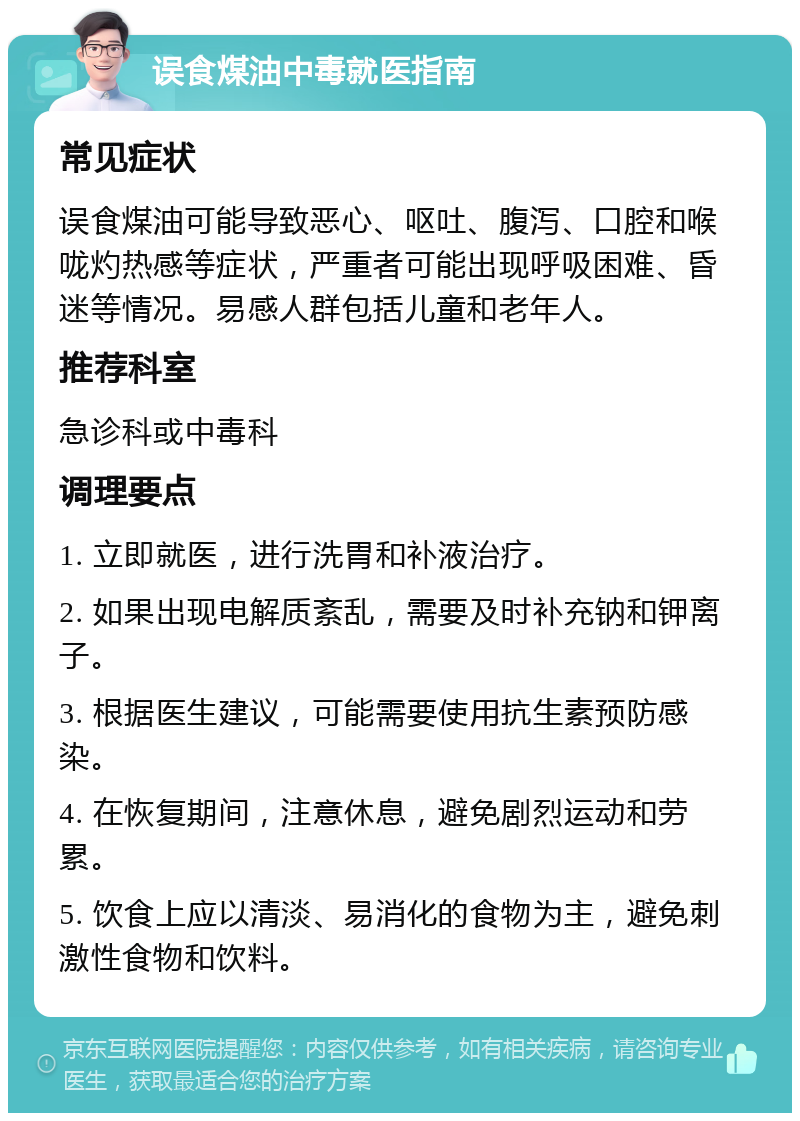 误食煤油中毒就医指南 常见症状 误食煤油可能导致恶心、呕吐、腹泻、口腔和喉咙灼热感等症状，严重者可能出现呼吸困难、昏迷等情况。易感人群包括儿童和老年人。 推荐科室 急诊科或中毒科 调理要点 1. 立即就医，进行洗胃和补液治疗。 2. 如果出现电解质紊乱，需要及时补充钠和钾离子。 3. 根据医生建议，可能需要使用抗生素预防感染。 4. 在恢复期间，注意休息，避免剧烈运动和劳累。 5. 饮食上应以清淡、易消化的食物为主，避免刺激性食物和饮料。