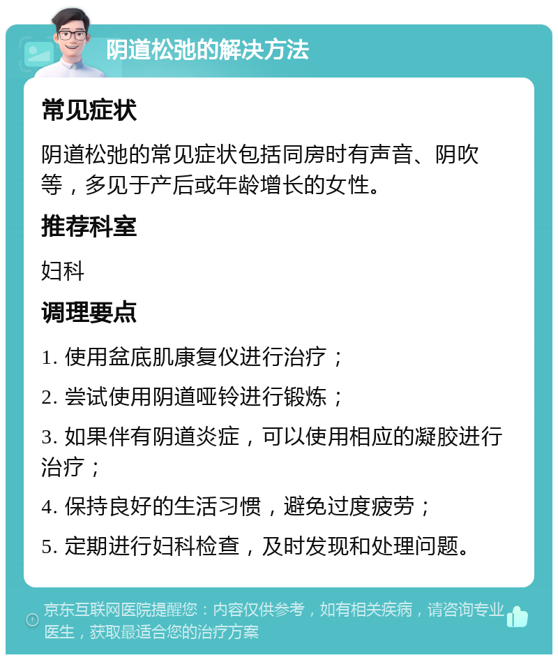 阴道松弛的解决方法 常见症状 阴道松弛的常见症状包括同房时有声音、阴吹等，多见于产后或年龄增长的女性。 推荐科室 妇科 调理要点 1. 使用盆底肌康复仪进行治疗； 2. 尝试使用阴道哑铃进行锻炼； 3. 如果伴有阴道炎症，可以使用相应的凝胶进行治疗； 4. 保持良好的生活习惯，避免过度疲劳； 5. 定期进行妇科检查，及时发现和处理问题。