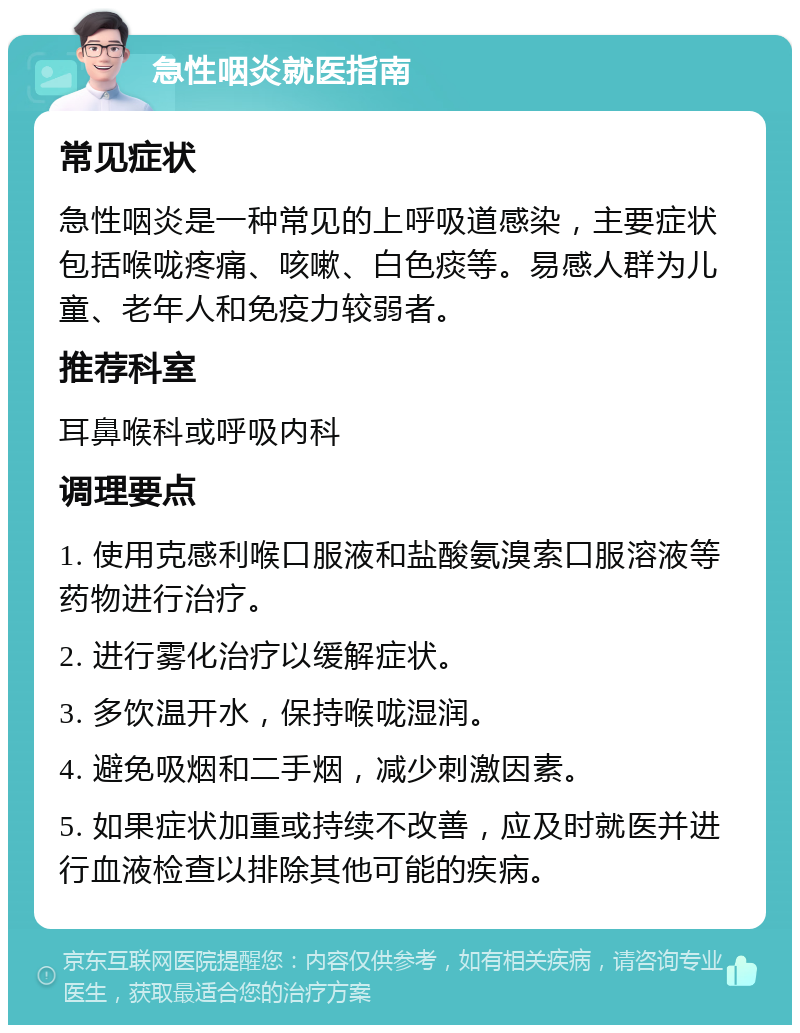 急性咽炎就医指南 常见症状 急性咽炎是一种常见的上呼吸道感染，主要症状包括喉咙疼痛、咳嗽、白色痰等。易感人群为儿童、老年人和免疫力较弱者。 推荐科室 耳鼻喉科或呼吸内科 调理要点 1. 使用克感利喉口服液和盐酸氨溴索口服溶液等药物进行治疗。 2. 进行雾化治疗以缓解症状。 3. 多饮温开水，保持喉咙湿润。 4. 避免吸烟和二手烟，减少刺激因素。 5. 如果症状加重或持续不改善，应及时就医并进行血液检查以排除其他可能的疾病。