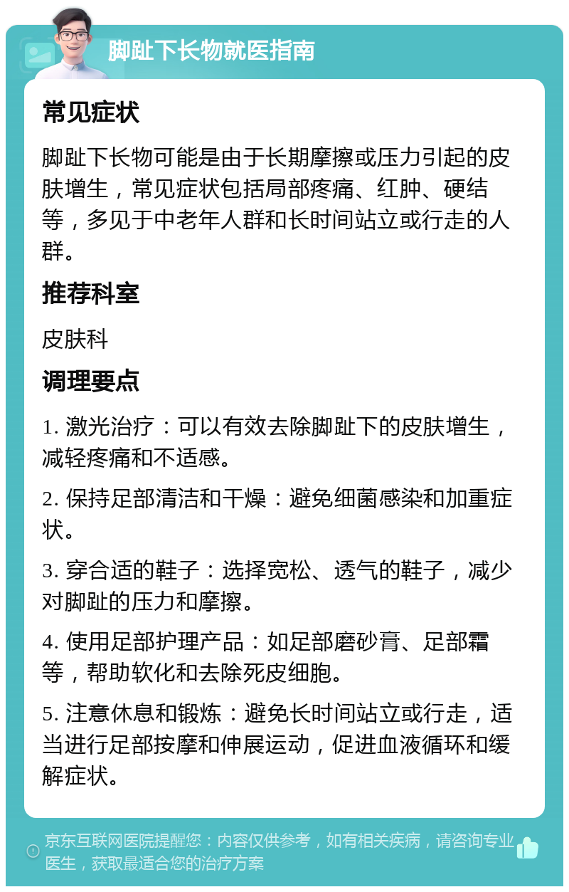 脚趾下长物就医指南 常见症状 脚趾下长物可能是由于长期摩擦或压力引起的皮肤增生，常见症状包括局部疼痛、红肿、硬结等，多见于中老年人群和长时间站立或行走的人群。 推荐科室 皮肤科 调理要点 1. 激光治疗：可以有效去除脚趾下的皮肤增生，减轻疼痛和不适感。 2. 保持足部清洁和干燥：避免细菌感染和加重症状。 3. 穿合适的鞋子：选择宽松、透气的鞋子，减少对脚趾的压力和摩擦。 4. 使用足部护理产品：如足部磨砂膏、足部霜等，帮助软化和去除死皮细胞。 5. 注意休息和锻炼：避免长时间站立或行走，适当进行足部按摩和伸展运动，促进血液循环和缓解症状。