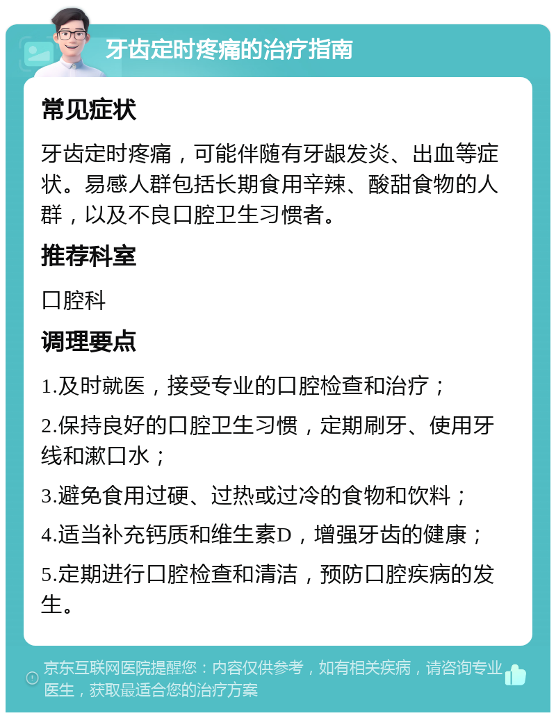 牙齿定时疼痛的治疗指南 常见症状 牙齿定时疼痛，可能伴随有牙龈发炎、出血等症状。易感人群包括长期食用辛辣、酸甜食物的人群，以及不良口腔卫生习惯者。 推荐科室 口腔科 调理要点 1.及时就医，接受专业的口腔检查和治疗； 2.保持良好的口腔卫生习惯，定期刷牙、使用牙线和漱口水； 3.避免食用过硬、过热或过冷的食物和饮料； 4.适当补充钙质和维生素D，增强牙齿的健康； 5.定期进行口腔检查和清洁，预防口腔疾病的发生。