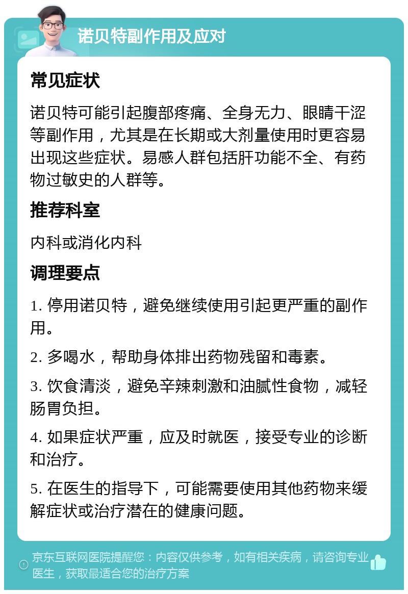 诺贝特副作用及应对 常见症状 诺贝特可能引起腹部疼痛、全身无力、眼睛干涩等副作用，尤其是在长期或大剂量使用时更容易出现这些症状。易感人群包括肝功能不全、有药物过敏史的人群等。 推荐科室 内科或消化内科 调理要点 1. 停用诺贝特，避免继续使用引起更严重的副作用。 2. 多喝水，帮助身体排出药物残留和毒素。 3. 饮食清淡，避免辛辣刺激和油腻性食物，减轻肠胃负担。 4. 如果症状严重，应及时就医，接受专业的诊断和治疗。 5. 在医生的指导下，可能需要使用其他药物来缓解症状或治疗潜在的健康问题。