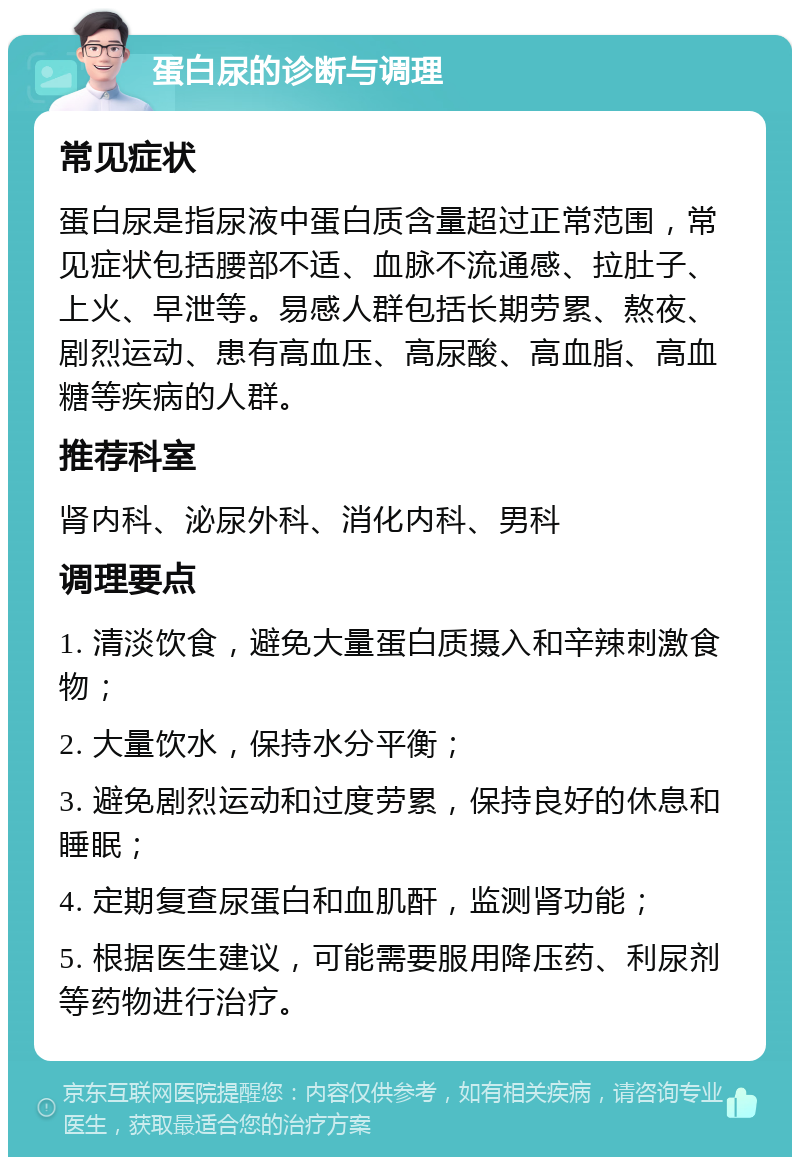 蛋白尿的诊断与调理 常见症状 蛋白尿是指尿液中蛋白质含量超过正常范围，常见症状包括腰部不适、血脉不流通感、拉肚子、上火、早泄等。易感人群包括长期劳累、熬夜、剧烈运动、患有高血压、高尿酸、高血脂、高血糖等疾病的人群。 推荐科室 肾内科、泌尿外科、消化内科、男科 调理要点 1. 清淡饮食，避免大量蛋白质摄入和辛辣刺激食物； 2. 大量饮水，保持水分平衡； 3. 避免剧烈运动和过度劳累，保持良好的休息和睡眠； 4. 定期复查尿蛋白和血肌酐，监测肾功能； 5. 根据医生建议，可能需要服用降压药、利尿剂等药物进行治疗。