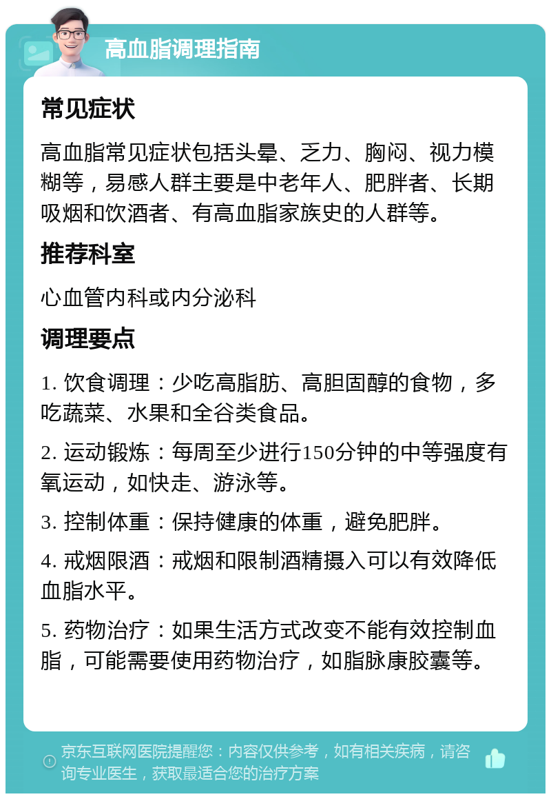 高血脂调理指南 常见症状 高血脂常见症状包括头晕、乏力、胸闷、视力模糊等，易感人群主要是中老年人、肥胖者、长期吸烟和饮酒者、有高血脂家族史的人群等。 推荐科室 心血管内科或内分泌科 调理要点 1. 饮食调理：少吃高脂肪、高胆固醇的食物，多吃蔬菜、水果和全谷类食品。 2. 运动锻炼：每周至少进行150分钟的中等强度有氧运动，如快走、游泳等。 3. 控制体重：保持健康的体重，避免肥胖。 4. 戒烟限酒：戒烟和限制酒精摄入可以有效降低血脂水平。 5. 药物治疗：如果生活方式改变不能有效控制血脂，可能需要使用药物治疗，如脂脉康胶囊等。