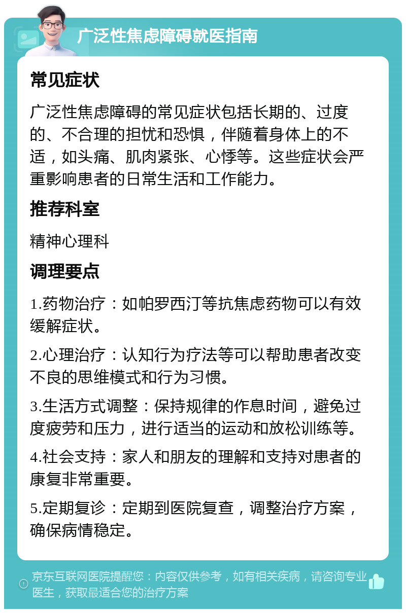 广泛性焦虑障碍就医指南 常见症状 广泛性焦虑障碍的常见症状包括长期的、过度的、不合理的担忧和恐惧，伴随着身体上的不适，如头痛、肌肉紧张、心悸等。这些症状会严重影响患者的日常生活和工作能力。 推荐科室 精神心理科 调理要点 1.药物治疗：如帕罗西汀等抗焦虑药物可以有效缓解症状。 2.心理治疗：认知行为疗法等可以帮助患者改变不良的思维模式和行为习惯。 3.生活方式调整：保持规律的作息时间，避免过度疲劳和压力，进行适当的运动和放松训练等。 4.社会支持：家人和朋友的理解和支持对患者的康复非常重要。 5.定期复诊：定期到医院复查，调整治疗方案，确保病情稳定。