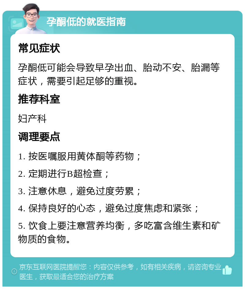 孕酮低的就医指南 常见症状 孕酮低可能会导致早孕出血、胎动不安、胎漏等症状，需要引起足够的重视。 推荐科室 妇产科 调理要点 1. 按医嘱服用黄体酮等药物； 2. 定期进行B超检查； 3. 注意休息，避免过度劳累； 4. 保持良好的心态，避免过度焦虑和紧张； 5. 饮食上要注意营养均衡，多吃富含维生素和矿物质的食物。