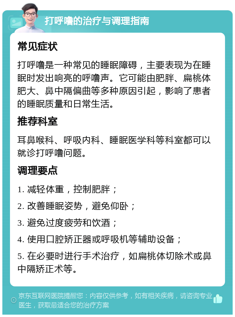 打呼噜的治疗与调理指南 常见症状 打呼噜是一种常见的睡眠障碍，主要表现为在睡眠时发出响亮的呼噜声。它可能由肥胖、扁桃体肥大、鼻中隔偏曲等多种原因引起，影响了患者的睡眠质量和日常生活。 推荐科室 耳鼻喉科、呼吸内科、睡眠医学科等科室都可以就诊打呼噜问题。 调理要点 1. 减轻体重，控制肥胖； 2. 改善睡眠姿势，避免仰卧； 3. 避免过度疲劳和饮酒； 4. 使用口腔矫正器或呼吸机等辅助设备； 5. 在必要时进行手术治疗，如扁桃体切除术或鼻中隔矫正术等。