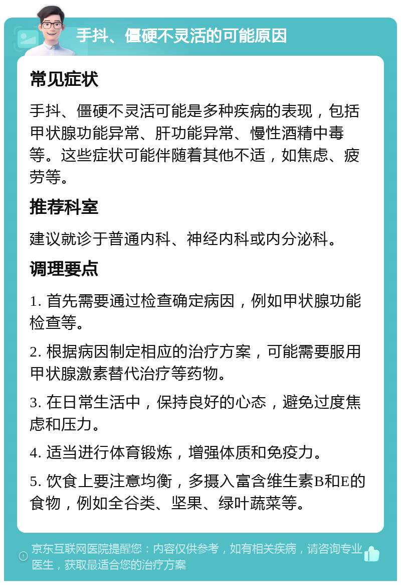 手抖、僵硬不灵活的可能原因 常见症状 手抖、僵硬不灵活可能是多种疾病的表现，包括甲状腺功能异常、肝功能异常、慢性酒精中毒等。这些症状可能伴随着其他不适，如焦虑、疲劳等。 推荐科室 建议就诊于普通内科、神经内科或内分泌科。 调理要点 1. 首先需要通过检查确定病因，例如甲状腺功能检查等。 2. 根据病因制定相应的治疗方案，可能需要服用甲状腺激素替代治疗等药物。 3. 在日常生活中，保持良好的心态，避免过度焦虑和压力。 4. 适当进行体育锻炼，增强体质和免疫力。 5. 饮食上要注意均衡，多摄入富含维生素B和E的食物，例如全谷类、坚果、绿叶蔬菜等。