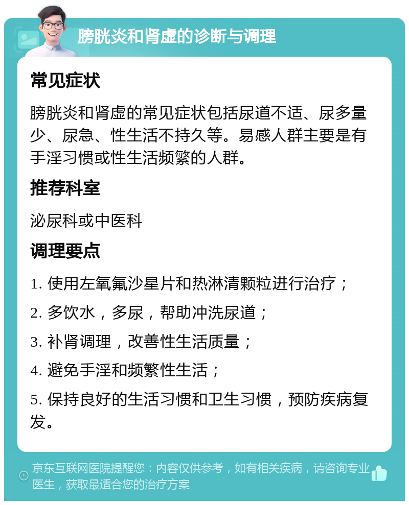 膀胱炎和肾虚的诊断与调理 常见症状 膀胱炎和肾虚的常见症状包括尿道不适、尿多量少、尿急、性生活不持久等。易感人群主要是有手淫习惯或性生活频繁的人群。 推荐科室 泌尿科或中医科 调理要点 1. 使用左氧氟沙星片和热淋清颗粒进行治疗； 2. 多饮水，多尿，帮助冲洗尿道； 3. 补肾调理，改善性生活质量； 4. 避免手淫和频繁性生活； 5. 保持良好的生活习惯和卫生习惯，预防疾病复发。