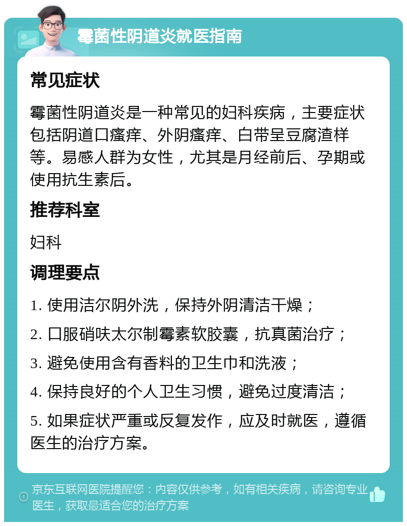 霉菌性阴道炎就医指南 常见症状 霉菌性阴道炎是一种常见的妇科疾病，主要症状包括阴道口瘙痒、外阴瘙痒、白带呈豆腐渣样等。易感人群为女性，尤其是月经前后、孕期或使用抗生素后。 推荐科室 妇科 调理要点 1. 使用洁尔阴外洗，保持外阴清洁干燥； 2. 口服硝呋太尔制霉素软胶囊，抗真菌治疗； 3. 避免使用含有香料的卫生巾和洗液； 4. 保持良好的个人卫生习惯，避免过度清洁； 5. 如果症状严重或反复发作，应及时就医，遵循医生的治疗方案。