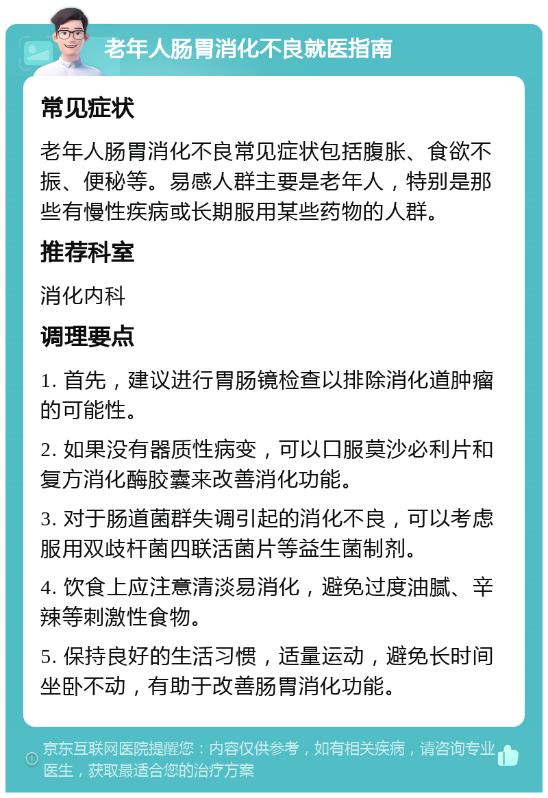 老年人肠胃消化不良就医指南 常见症状 老年人肠胃消化不良常见症状包括腹胀、食欲不振、便秘等。易感人群主要是老年人，特别是那些有慢性疾病或长期服用某些药物的人群。 推荐科室 消化内科 调理要点 1. 首先，建议进行胃肠镜检查以排除消化道肿瘤的可能性。 2. 如果没有器质性病变，可以口服莫沙必利片和复方消化酶胶囊来改善消化功能。 3. 对于肠道菌群失调引起的消化不良，可以考虑服用双歧杆菌四联活菌片等益生菌制剂。 4. 饮食上应注意清淡易消化，避免过度油腻、辛辣等刺激性食物。 5. 保持良好的生活习惯，适量运动，避免长时间坐卧不动，有助于改善肠胃消化功能。