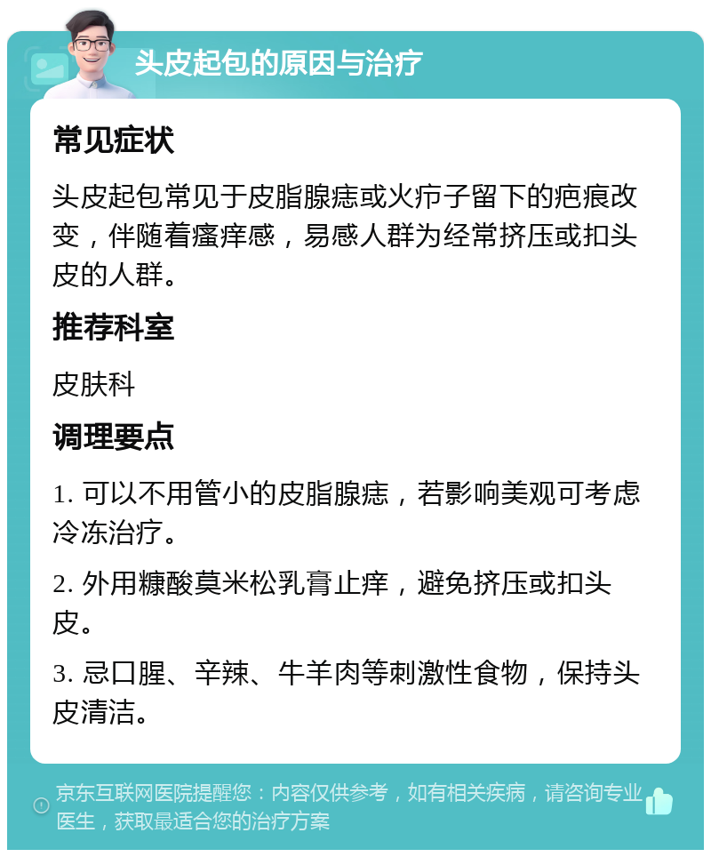 头皮起包的原因与治疗 常见症状 头皮起包常见于皮脂腺痣或火疖子留下的疤痕改变，伴随着瘙痒感，易感人群为经常挤压或扣头皮的人群。 推荐科室 皮肤科 调理要点 1. 可以不用管小的皮脂腺痣，若影响美观可考虑冷冻治疗。 2. 外用糠酸莫米松乳膏止痒，避免挤压或扣头皮。 3. 忌口腥、辛辣、牛羊肉等刺激性食物，保持头皮清洁。