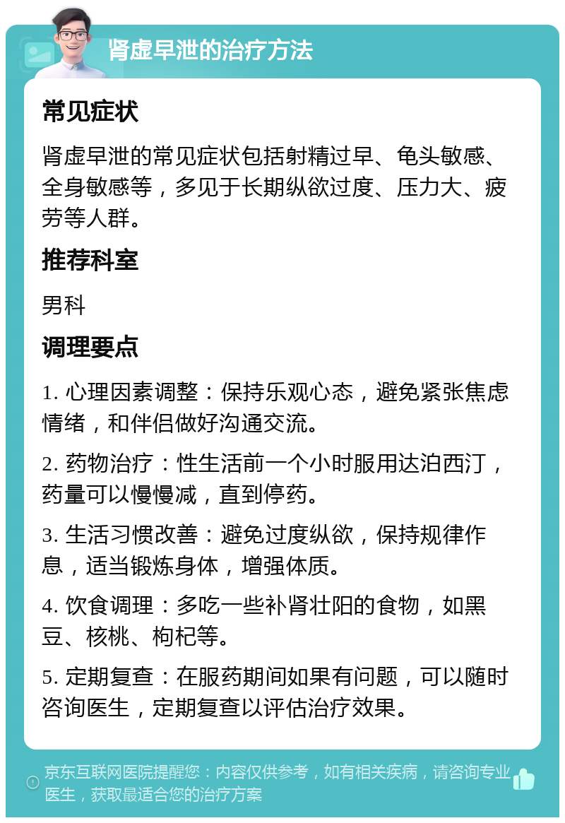 肾虚早泄的治疗方法 常见症状 肾虚早泄的常见症状包括射精过早、龟头敏感、全身敏感等，多见于长期纵欲过度、压力大、疲劳等人群。 推荐科室 男科 调理要点 1. 心理因素调整：保持乐观心态，避免紧张焦虑情绪，和伴侣做好沟通交流。 2. 药物治疗：性生活前一个小时服用达泊西汀，药量可以慢慢减，直到停药。 3. 生活习惯改善：避免过度纵欲，保持规律作息，适当锻炼身体，增强体质。 4. 饮食调理：多吃一些补肾壮阳的食物，如黑豆、核桃、枸杞等。 5. 定期复查：在服药期间如果有问题，可以随时咨询医生，定期复查以评估治疗效果。