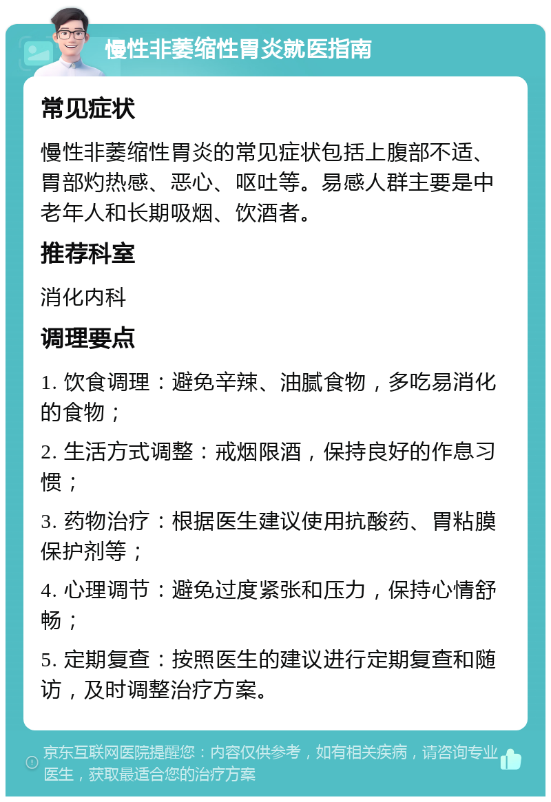 慢性非萎缩性胃炎就医指南 常见症状 慢性非萎缩性胃炎的常见症状包括上腹部不适、胃部灼热感、恶心、呕吐等。易感人群主要是中老年人和长期吸烟、饮酒者。 推荐科室 消化内科 调理要点 1. 饮食调理：避免辛辣、油腻食物，多吃易消化的食物； 2. 生活方式调整：戒烟限酒，保持良好的作息习惯； 3. 药物治疗：根据医生建议使用抗酸药、胃粘膜保护剂等； 4. 心理调节：避免过度紧张和压力，保持心情舒畅； 5. 定期复查：按照医生的建议进行定期复查和随访，及时调整治疗方案。