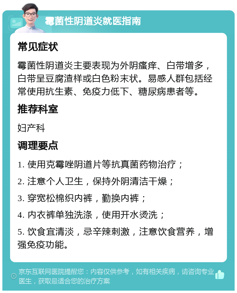 霉菌性阴道炎就医指南 常见症状 霉菌性阴道炎主要表现为外阴瘙痒、白带增多，白带呈豆腐渣样或白色粉末状。易感人群包括经常使用抗生素、免疫力低下、糖尿病患者等。 推荐科室 妇产科 调理要点 1. 使用克霉唑阴道片等抗真菌药物治疗； 2. 注意个人卫生，保持外阴清洁干燥； 3. 穿宽松棉织内裤，勤换内裤； 4. 内衣裤单独洗涤，使用开水烫洗； 5. 饮食宜清淡，忌辛辣刺激，注意饮食营养，增强免疫功能。