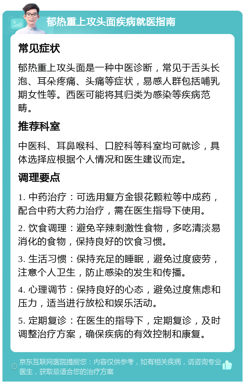 郁热重上攻头面疾病就医指南 常见症状 郁热重上攻头面是一种中医诊断，常见于舌头长泡、耳朵疼痛、头痛等症状，易感人群包括哺乳期女性等。西医可能将其归类为感染等疾病范畴。 推荐科室 中医科、耳鼻喉科、口腔科等科室均可就诊，具体选择应根据个人情况和医生建议而定。 调理要点 1. 中药治疗：可选用复方金银花颗粒等中成药，配合中药大药力治疗，需在医生指导下使用。 2. 饮食调理：避免辛辣刺激性食物，多吃清淡易消化的食物，保持良好的饮食习惯。 3. 生活习惯：保持充足的睡眠，避免过度疲劳，注意个人卫生，防止感染的发生和传播。 4. 心理调节：保持良好的心态，避免过度焦虑和压力，适当进行放松和娱乐活动。 5. 定期复诊：在医生的指导下，定期复诊，及时调整治疗方案，确保疾病的有效控制和康复。