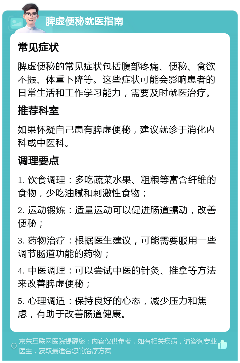 脾虚便秘就医指南 常见症状 脾虚便秘的常见症状包括腹部疼痛、便秘、食欲不振、体重下降等。这些症状可能会影响患者的日常生活和工作学习能力，需要及时就医治疗。 推荐科室 如果怀疑自己患有脾虚便秘，建议就诊于消化内科或中医科。 调理要点 1. 饮食调理：多吃蔬菜水果、粗粮等富含纤维的食物，少吃油腻和刺激性食物； 2. 运动锻炼：适量运动可以促进肠道蠕动，改善便秘； 3. 药物治疗：根据医生建议，可能需要服用一些调节肠道功能的药物； 4. 中医调理：可以尝试中医的针灸、推拿等方法来改善脾虚便秘； 5. 心理调适：保持良好的心态，减少压力和焦虑，有助于改善肠道健康。