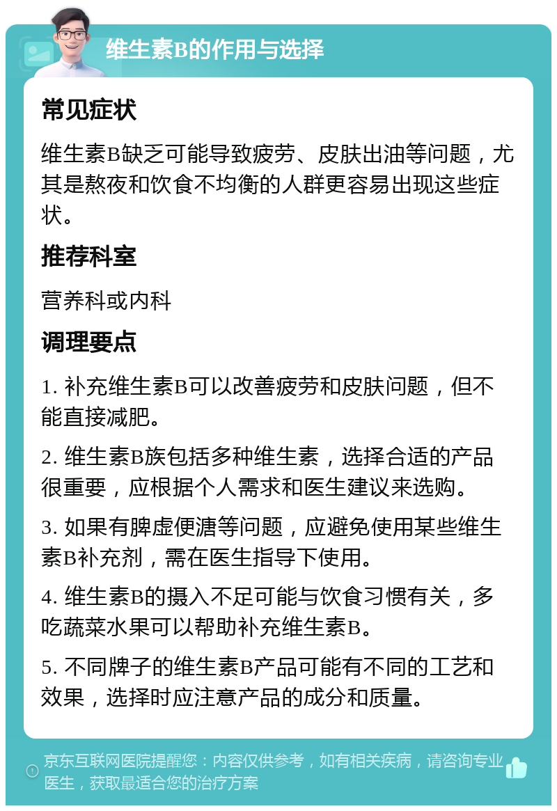 维生素B的作用与选择 常见症状 维生素B缺乏可能导致疲劳、皮肤出油等问题，尤其是熬夜和饮食不均衡的人群更容易出现这些症状。 推荐科室 营养科或内科 调理要点 1. 补充维生素B可以改善疲劳和皮肤问题，但不能直接减肥。 2. 维生素B族包括多种维生素，选择合适的产品很重要，应根据个人需求和医生建议来选购。 3. 如果有脾虚便溏等问题，应避免使用某些维生素B补充剂，需在医生指导下使用。 4. 维生素B的摄入不足可能与饮食习惯有关，多吃蔬菜水果可以帮助补充维生素B。 5. 不同牌子的维生素B产品可能有不同的工艺和效果，选择时应注意产品的成分和质量。