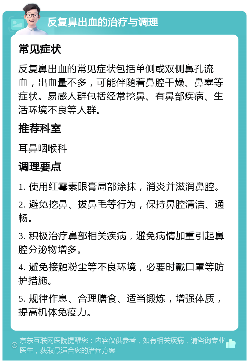 反复鼻出血的治疗与调理 常见症状 反复鼻出血的常见症状包括单侧或双侧鼻孔流血，出血量不多，可能伴随着鼻腔干燥、鼻塞等症状。易感人群包括经常挖鼻、有鼻部疾病、生活环境不良等人群。 推荐科室 耳鼻咽喉科 调理要点 1. 使用红霉素眼膏局部涂抹，消炎并滋润鼻腔。 2. 避免挖鼻、拔鼻毛等行为，保持鼻腔清洁、通畅。 3. 积极治疗鼻部相关疾病，避免病情加重引起鼻腔分泌物增多。 4. 避免接触粉尘等不良环境，必要时戴口罩等防护措施。 5. 规律作息、合理膳食、适当锻炼，增强体质，提高机体免疫力。