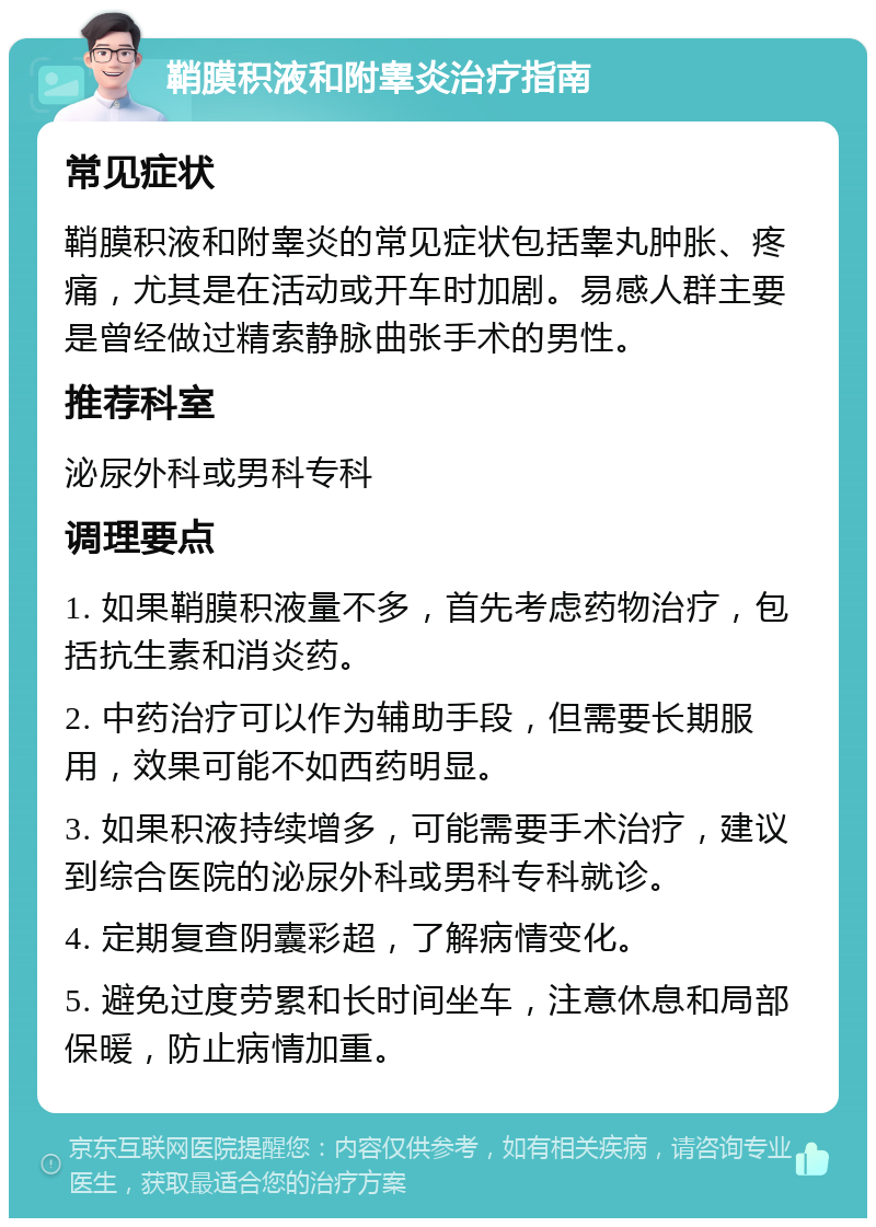 鞘膜积液和附睾炎治疗指南 常见症状 鞘膜积液和附睾炎的常见症状包括睾丸肿胀、疼痛，尤其是在活动或开车时加剧。易感人群主要是曾经做过精索静脉曲张手术的男性。 推荐科室 泌尿外科或男科专科 调理要点 1. 如果鞘膜积液量不多，首先考虑药物治疗，包括抗生素和消炎药。 2. 中药治疗可以作为辅助手段，但需要长期服用，效果可能不如西药明显。 3. 如果积液持续增多，可能需要手术治疗，建议到综合医院的泌尿外科或男科专科就诊。 4. 定期复查阴囊彩超，了解病情变化。 5. 避免过度劳累和长时间坐车，注意休息和局部保暖，防止病情加重。