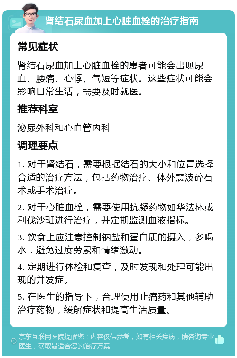 肾结石尿血加上心脏血栓的治疗指南 常见症状 肾结石尿血加上心脏血栓的患者可能会出现尿血、腰痛、心悸、气短等症状。这些症状可能会影响日常生活，需要及时就医。 推荐科室 泌尿外科和心血管内科 调理要点 1. 对于肾结石，需要根据结石的大小和位置选择合适的治疗方法，包括药物治疗、体外震波碎石术或手术治疗。 2. 对于心脏血栓，需要使用抗凝药物如华法林或利伐沙班进行治疗，并定期监测血液指标。 3. 饮食上应注意控制钠盐和蛋白质的摄入，多喝水，避免过度劳累和情绪激动。 4. 定期进行体检和复查，及时发现和处理可能出现的并发症。 5. 在医生的指导下，合理使用止痛药和其他辅助治疗药物，缓解症状和提高生活质量。